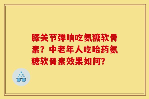膝关节弹响吃氨糖软骨素？中老年人吃哈药氨糖软骨素效果如何？