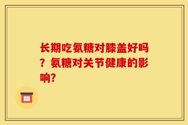 长期吃氨糖对膝盖好吗？氨糖对关节健康的影响？