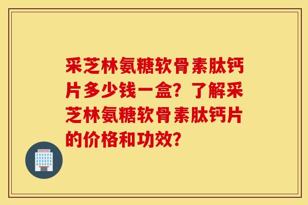 采芝林氨糖软骨素肽钙片多少钱一盒？了解采芝林氨糖软骨素肽钙片的价格和功效？