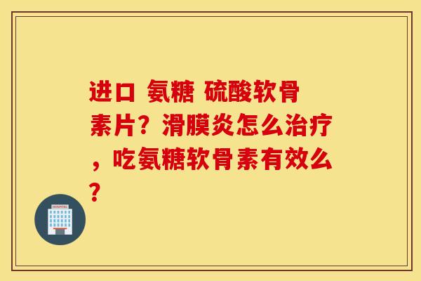 进口 氨糖 硫酸软骨素片？滑膜炎怎么治疗，吃氨糖软骨素有效么？