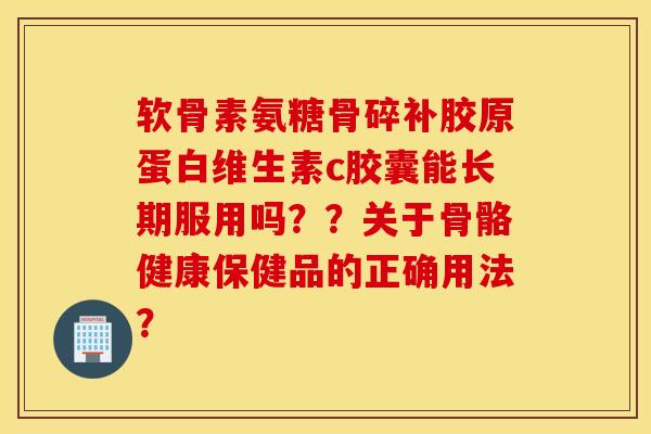 软骨素氨糖骨碎补胶原蛋白维生素c胶囊能长期服用吗??关于骨骼健康保健品的正确用法? 软骨素氨糖骨碎补胶原蛋白维生素c胶囊能长期服用吗??关于骨骼健康保健品的正确用法?