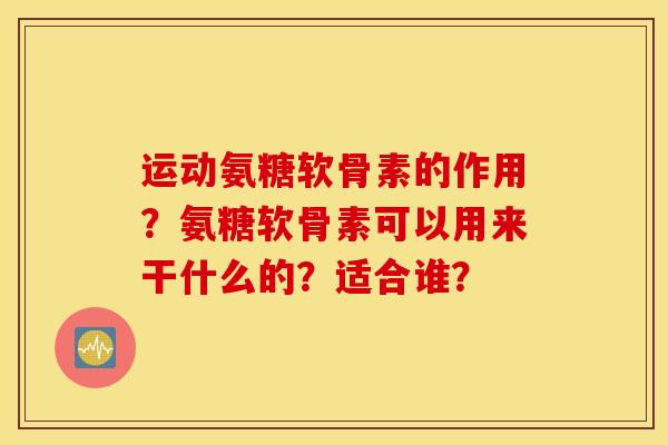 运动氨糖软骨素的作用?氨糖软骨素可以用来干什么的?适合谁? 运动氨糖软骨素的作用?氨糖软骨素可以用来干什么的?适合谁?