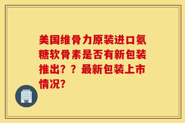 美国维骨力原装进口氨糖软骨素是否有新包装推出？？最新包装上市情况？