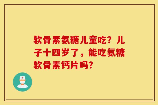 软骨素氨糖儿童吃？儿子十四岁了，能吃氨糖软骨素钙片吗？