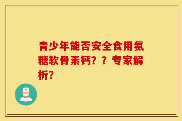 青少年能否安全食用氨糖软骨素钙？？专家解析？
