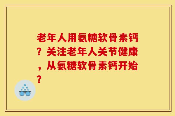 老年人用氨糖软骨素钙？关注老年人关节健康，从氨糖软骨素钙开始？