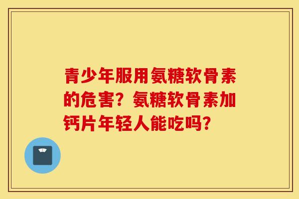 青少年服用氨糖软骨素的危害?氨糖软骨素加钙片年轻人能吃吗? 青少年服用氨糖软骨素的危害?氨糖软骨素加钙片年轻人能吃吗?