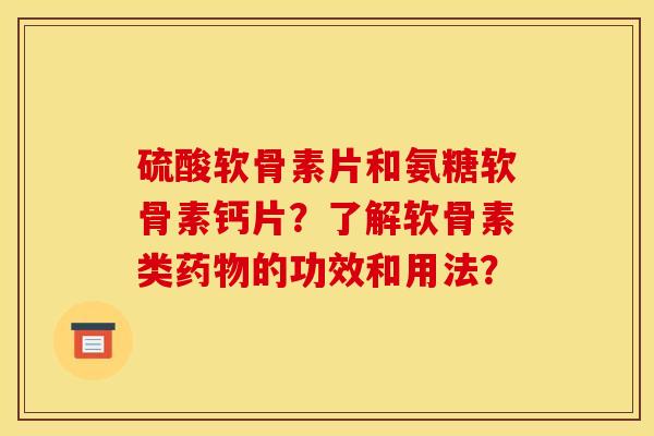 硫酸软骨素片和氨糖软骨素钙片？了解软骨素类药物的功效和用法？