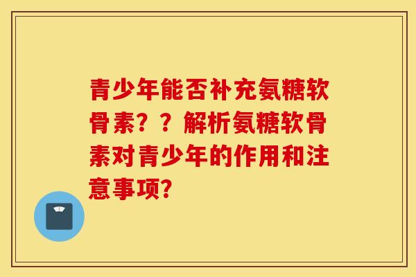 青少年能否补充氨糖软骨素？？解析氨糖软骨素对青少年的作用和注意事项？