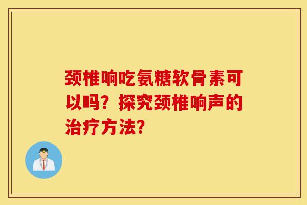 颈椎响吃氨糖软骨素可以吗？探究颈椎响声的治疗方法？