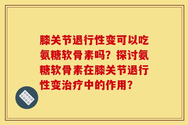 膝关节退行性变可以吃氨糖软骨素吗？探讨氨糖软骨素在膝关节退行性变治疗中的作用？