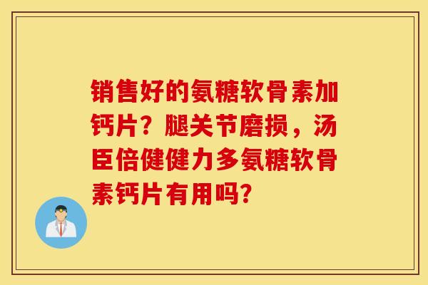 销售好的氨糖软骨素加钙片？腿关节磨损，汤臣倍健健力多氨糖软骨素钙片有用吗？