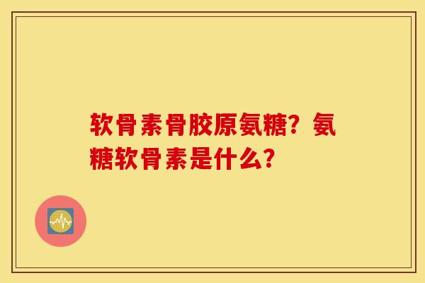 软骨素骨胶原氨糖？氨糖软骨素是什么？