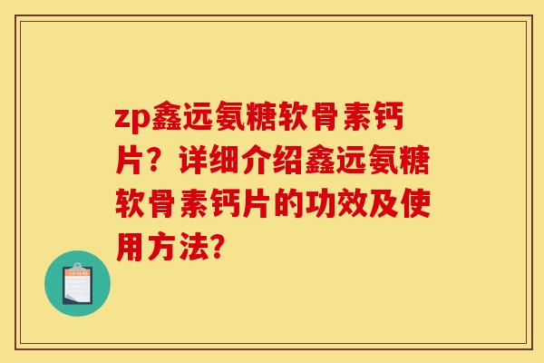 zp鑫远氨糖软骨素钙片?详细介绍鑫远氨糖软骨素钙片的功效及使用方法? zp鑫远氨糖软骨素钙片?详细介绍鑫远氨糖软骨素钙片的功效及使用方法?