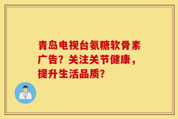 青岛电视台氨糖软骨素广告？关注关节健康，提升生活品质？