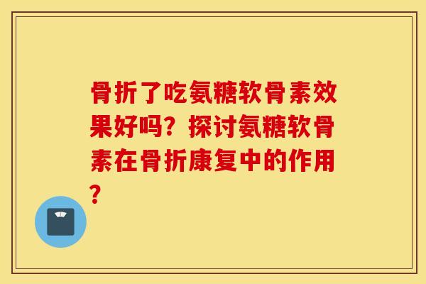 骨折了吃氨糖软骨素效果好吗？探讨氨糖软骨素在骨折康复中的作用？