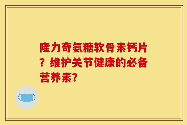 隆力奇氨糖软骨素钙片?维护关节健康的必备营养素? 隆力奇氨糖软骨素钙片?维护关节健康的必备营养素?