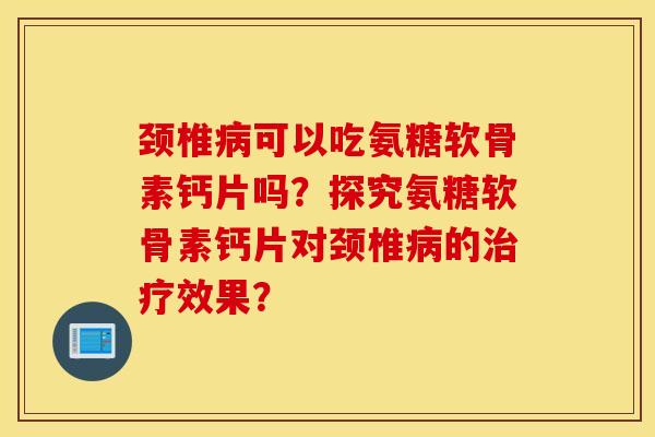 颈椎病可以吃氨糖软骨素钙片吗？探究氨糖软骨素钙片对颈椎病的治疗效果？
