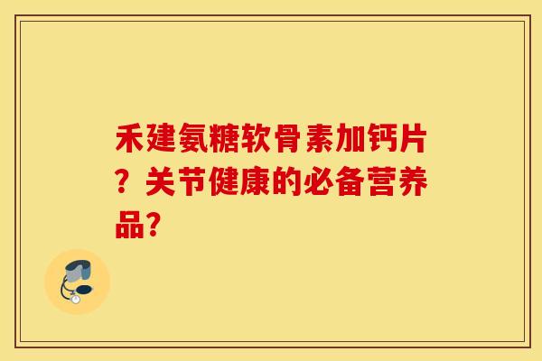禾建氨糖软骨素加钙片?关节健康的必备营养品? 禾建氨糖软骨素加钙片?关节健康的必备营养品?