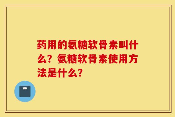 药用的氨糖软骨素叫什么？氨糖软骨素使用方法是什么？