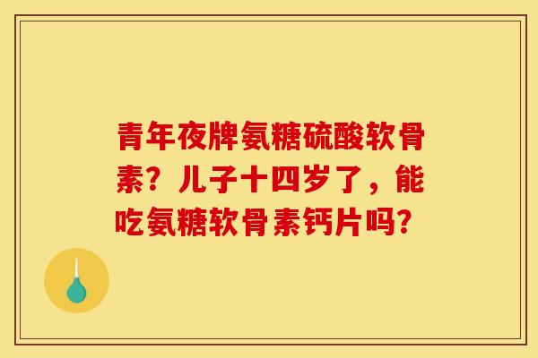 青年夜牌氨糖硫酸软骨素?儿子十四岁了,能吃氨糖软骨素钙片吗? 青年夜牌氨糖硫酸软骨素?儿子十四岁了,能吃氨糖软骨素钙片吗?
