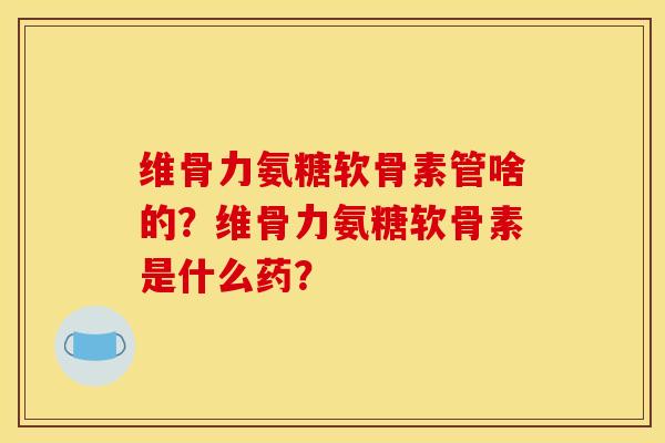 维骨力氨糖软骨素管啥的？维骨力氨糖软骨素是什么药？