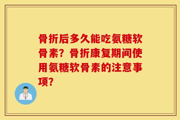 骨折后多久能吃氨糖软骨素？骨折康复期间使用氨糖软骨素的注意事项？