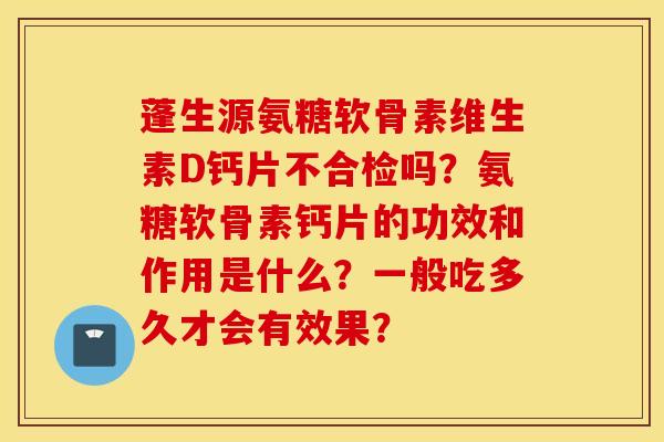 蓬生源氨糖软骨素维生素D钙片不合检吗？氨糖软骨素钙片的功效和作用是什么？一般吃多久才会有效果？