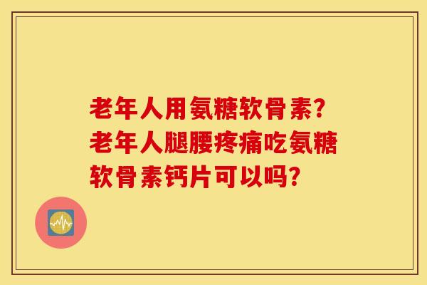 老年人用氨糖软骨素？老年人腿腰疼痛吃氨糖软骨素钙片可以吗？