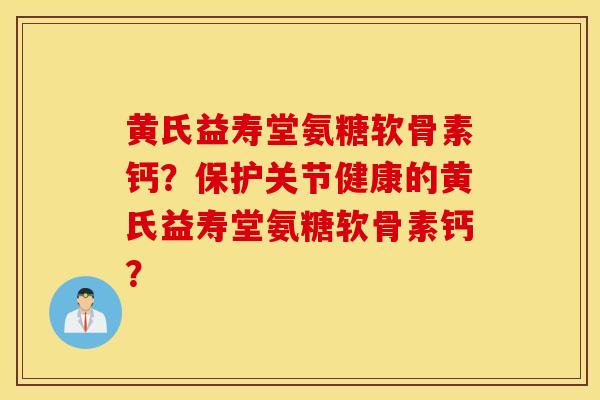 黄氏益寿堂氨糖软骨素钙？保护关节健康的黄氏益寿堂氨糖软骨素钙？
