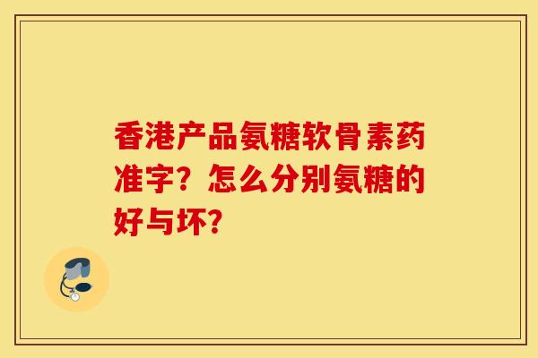 香港产品氨糖软骨素药准字？怎么分别氨糖的好与坏？
