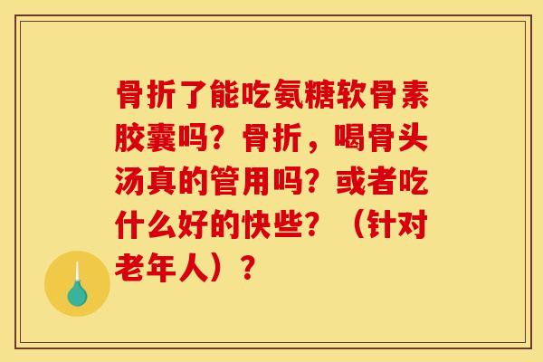 骨折了能吃氨糖软骨素胶囊吗?骨折,喝骨头汤真的管用吗?或者吃什么好的快些?(针对老年人)? 骨折了能吃氨糖软骨素胶囊吗?骨折,喝骨头汤真的管用吗?或者吃什么好的快些?(针对老年人)?