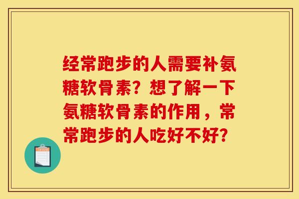 经常跑步的人需要补氨糖软骨素?想了解一下氨糖软骨素的作用,常常跑步的人吃好不好? 经常跑步的人需要补氨糖软骨素?想了解一下氨糖软骨素的作用,常常跑步的人吃好不好?