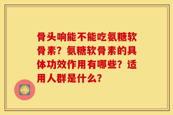 骨头响能不能吃氨糖软骨素？氨糖软骨素的具体功效作用有哪些？适用人群是什么？