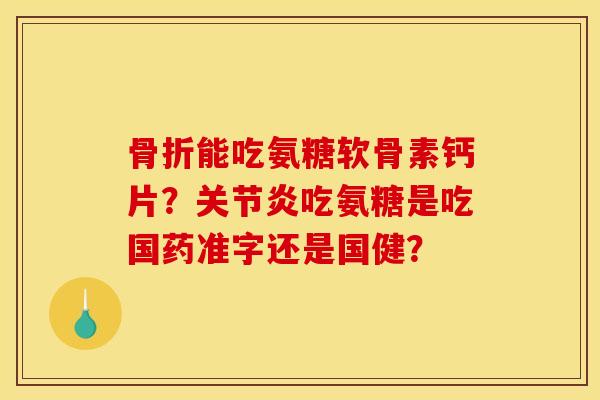 骨折能吃氨糖软骨素钙片？关节炎吃氨糖是吃国药准字还是国健？