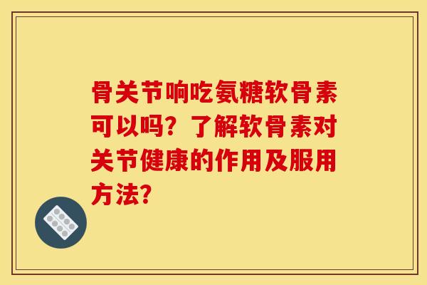 骨关节响吃氨糖软骨素可以吗？了解软骨素对关节健康的作用及服用方法？