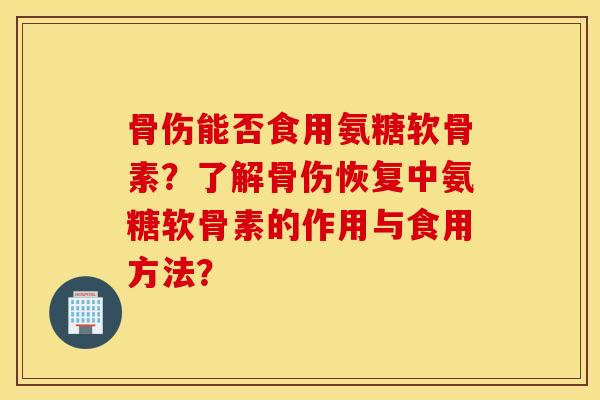 骨伤能否食用氨糖软骨素?了解骨伤恢复中氨糖软骨素的作用与食用方法? 骨伤能否食用氨糖软骨素?了解骨伤恢复中氨糖软骨素的作用与食用方法?