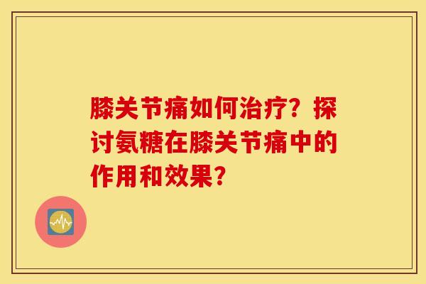 膝关节痛如何治疗?探讨氨糖在膝关节痛中的作用和效果? 膝关节痛如何治疗?探讨氨糖在膝关节痛中的作用和效果?