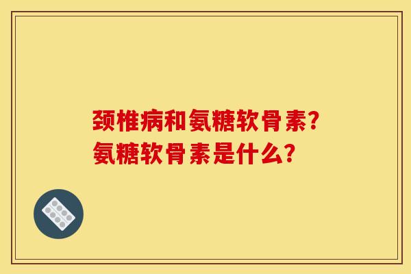 颈椎病和氨糖软骨素?氨糖软骨素是什么? 颈椎病和氨糖软骨素?氨糖软骨素是什么?