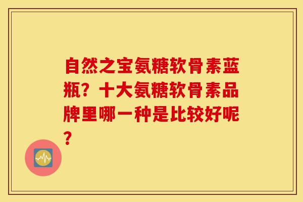 自然之宝氨糖软骨素蓝瓶？十大氨糖软骨素品牌里哪一种是比较好呢？