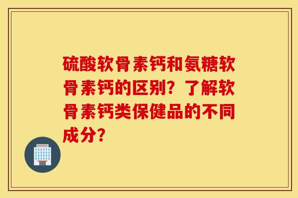 硫酸软骨素钙和氨糖软骨素钙的区别？了解软骨素钙类保健品的不同成分？