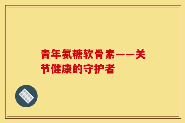 青年氨糖软骨素——关节健康的守护者 青年氨糖软骨素——关节健康的守护者