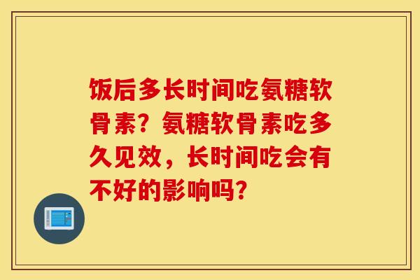 饭后多长时间吃氨糖软骨素？氨糖软骨素吃多久见效，长时间吃会有不好的影响吗？