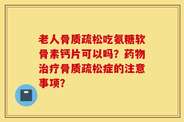 老人骨质疏松吃氨糖软骨素钙片可以吗？药物治疗骨质疏松症的注意事项？