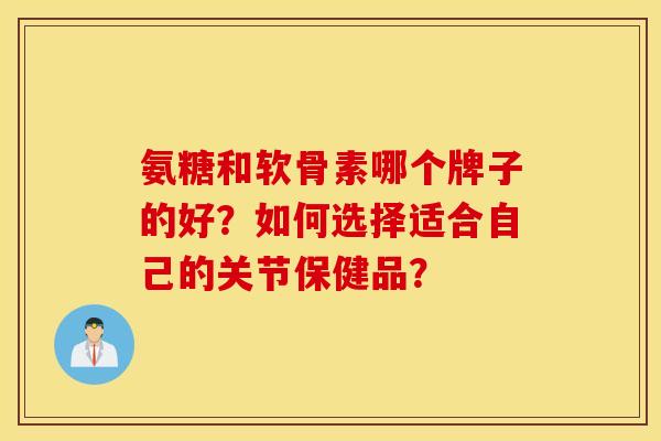 氨糖和软骨素哪个牌子的好？如何选择适合自己的关节保健品？