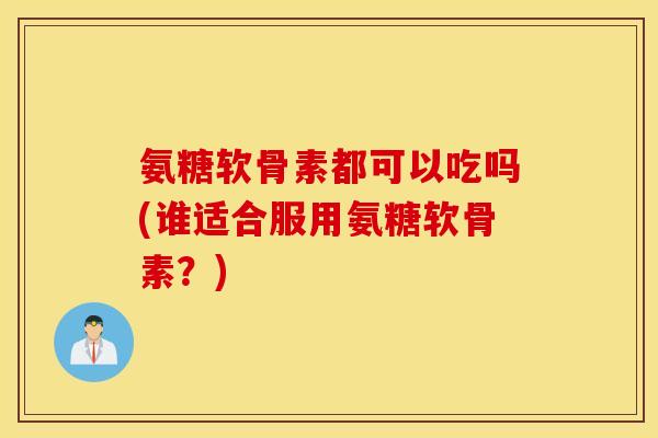 氨糖软骨素都可以吃吗(谁适合服用氨糖软骨素？)