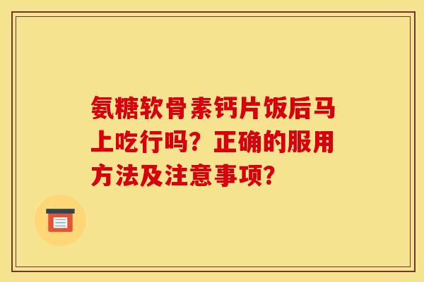 氨糖软骨素钙片饭后马上吃行吗？正确的服用方法及注意事项？
