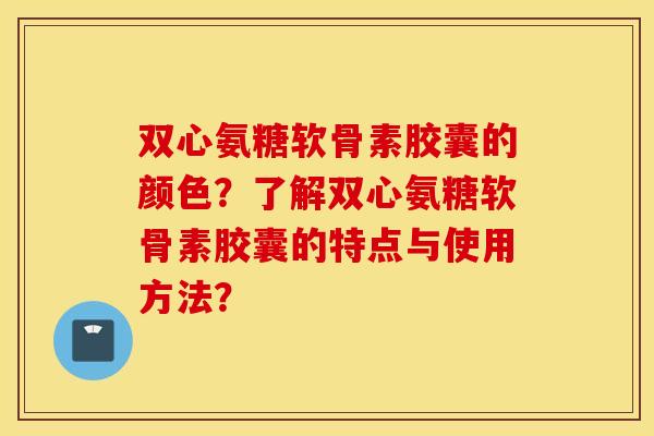 双心氨糖软骨素胶囊的颜色？了解双心氨糖软骨素胶囊的特点与使用方法？
