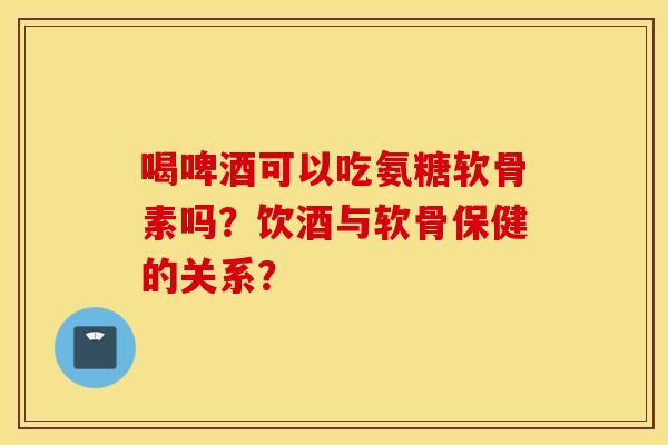 喝啤酒可以吃氨糖软骨素吗？饮酒与软骨保健的关系？