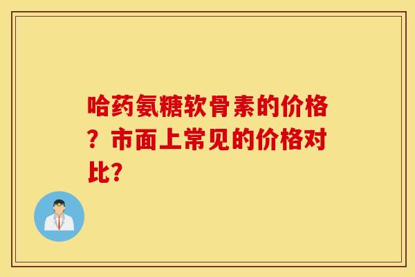 哈药氨糖软骨素的价格？市面上常见的价格对比？